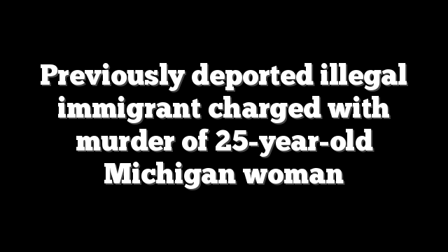 Previously deported illegal immigrant charged with murder of 25-year-old Michigan woman