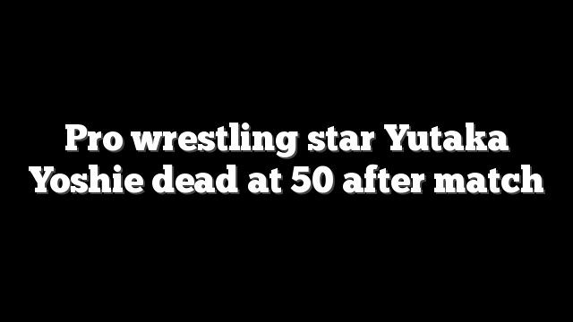 Pro wrestling star Yutaka Yoshie dead at 50 after match