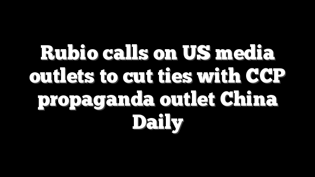 Rubio calls on US media outlets to cut ties with CCP propaganda outlet China Daily
