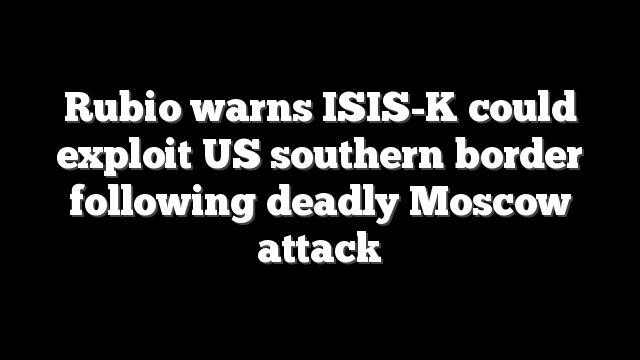 Rubio warns ISIS-K could exploit US southern border following deadly Moscow attack