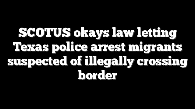 SCOTUS okays law letting Texas police arrest migrants suspected of illegally crossing border