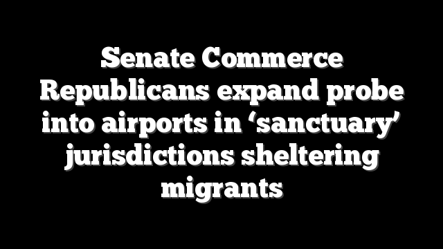 Senate Commerce Republicans expand probe into airports in ‘sanctuary’ jurisdictions sheltering migrants