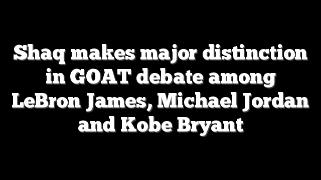 Shaq makes major distinction in GOAT debate among LeBron James, Michael Jordan and Kobe Bryant