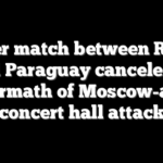 Soccer match between Russia and Paraguay canceled in aftermath of Moscow-area concert hall attack