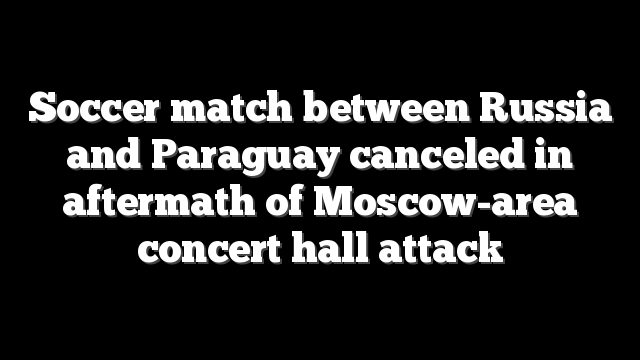 Soccer match between Russia and Paraguay canceled in aftermath of Moscow-area concert hall attack