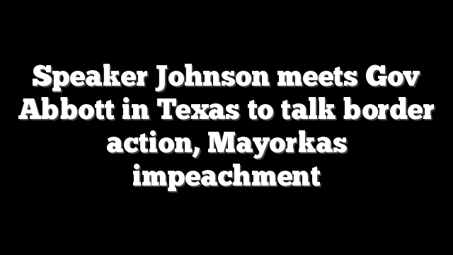 Speaker Johnson meets Gov Abbott in Texas to talk border action, Mayorkas impeachment