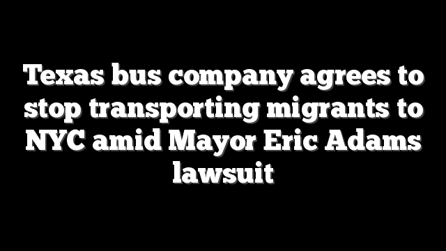 Texas bus company agrees to stop transporting migrants to NYC amid Mayor Eric Adams lawsuit