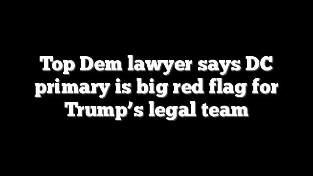 Top Dem lawyer says DC primary is big red flag for Trump’s legal team