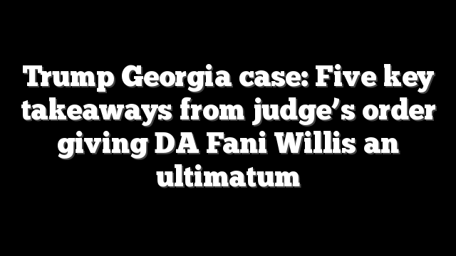 Trump Georgia case: Five key takeaways from judge’s order giving DA Fani Willis an ultimatum