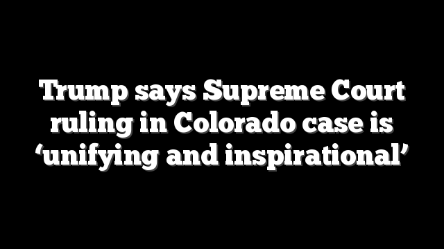 Trump says Supreme Court ruling in Colorado case is ‘unifying and inspirational’