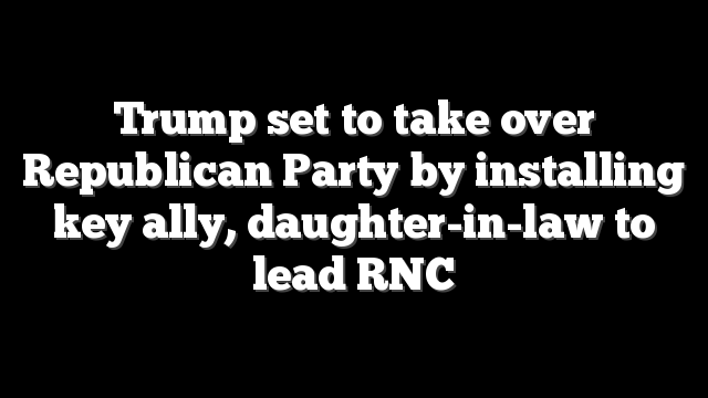 Trump set to take over Republican Party by installing key ally, daughter-in-law to lead RNC