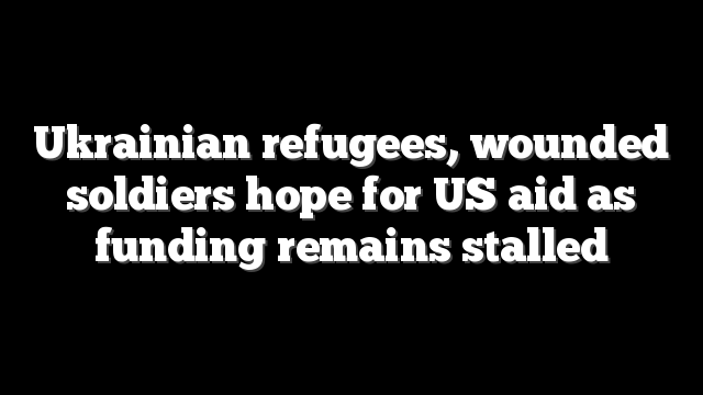Ukrainian refugees, wounded soldiers hope for US aid as funding remains stalled