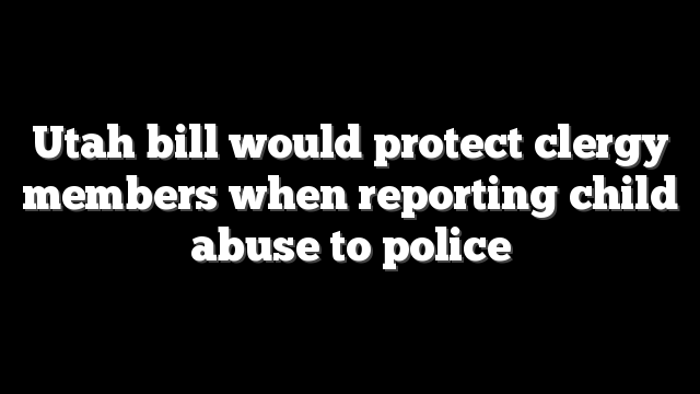 Utah bill would protect clergy members when reporting child abuse to police