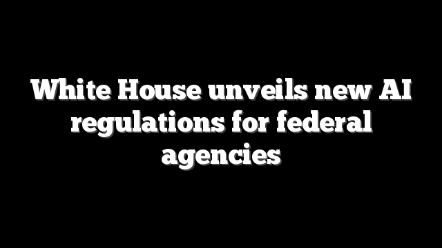 White House unveils new AI regulations for federal agencies