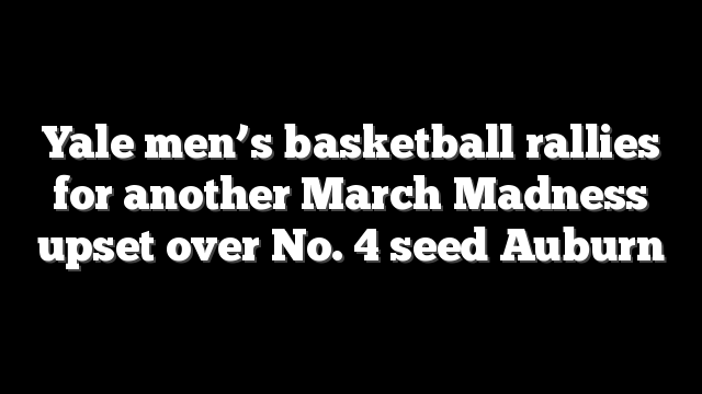 Yale men’s basketball rallies for another March Madness upset over No. 4 seed Auburn