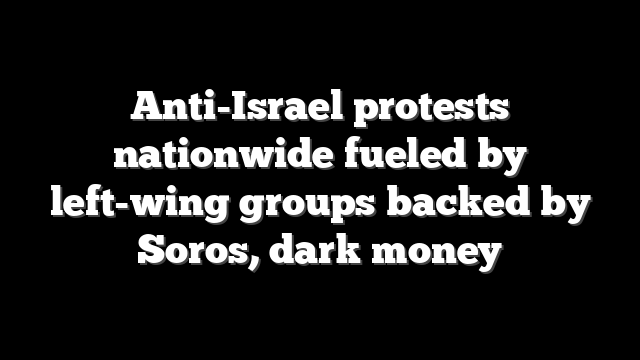 Anti-Israel protests nationwide fueled by left-wing groups backed by Soros, dark money