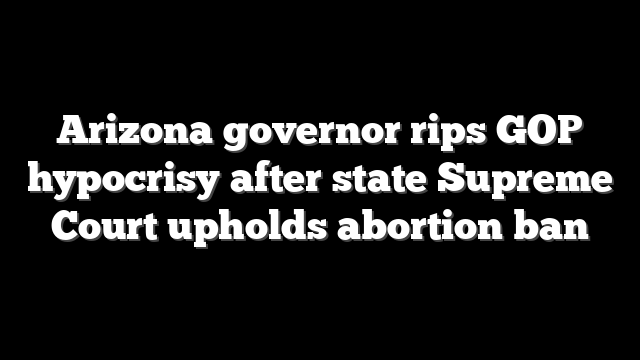 Arizona governor rips GOP hypocrisy after state Supreme Court upholds abortion ban