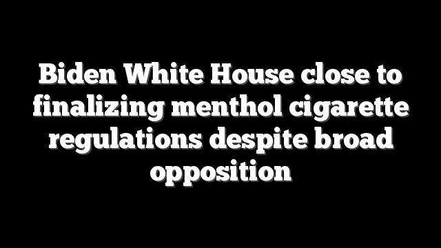 Biden White House close to finalizing menthol cigarette regulations despite broad opposition