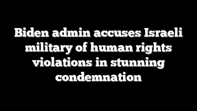 Biden admin accuses Israeli military of human rights violations in stunning condemnation