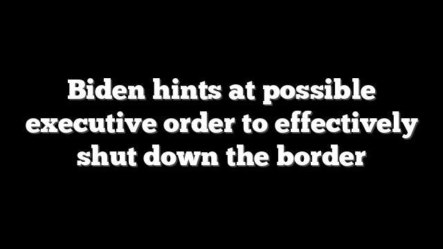 Biden hints at possible executive order to effectively shut down the border