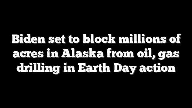 Biden set to block millions of acres in Alaska from oil, gas drilling in Earth Day action