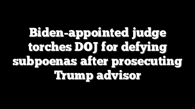 Biden-appointed judge torches DOJ for defying subpoenas after prosecuting Trump advisor