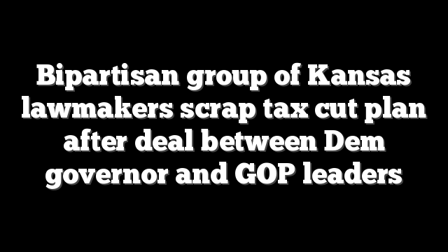 Bipartisan group of Kansas lawmakers scrap tax cut plan after deal between Dem governor and GOP leaders