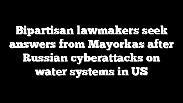 Bipartisan lawmakers seek answers from Mayorkas after Russian cyberattacks on water systems in US