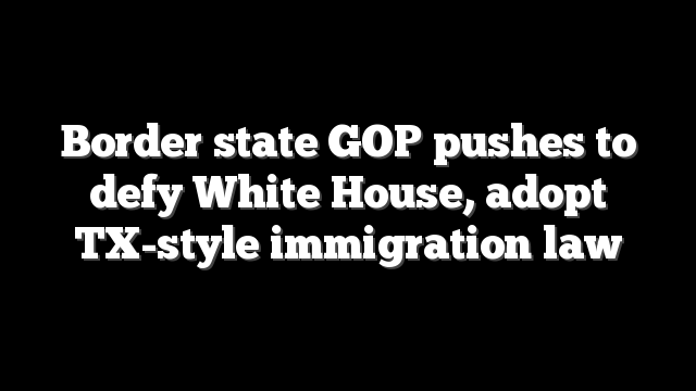 Border state GOP pushes to defy White House, adopt TX-style immigration law