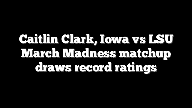 Caitlin Clark, Iowa vs LSU March Madness matchup draws record ratings