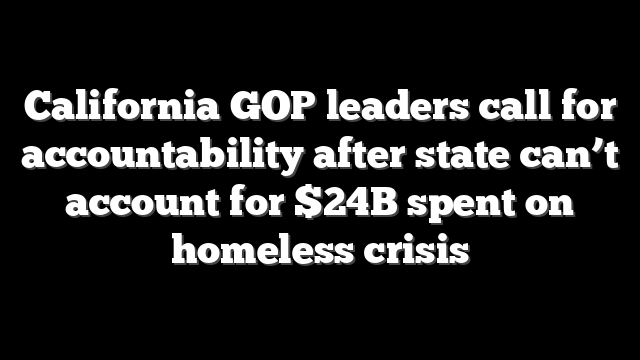 California GOP leaders call for accountability after state can’t account for $24B spent on homeless crisis