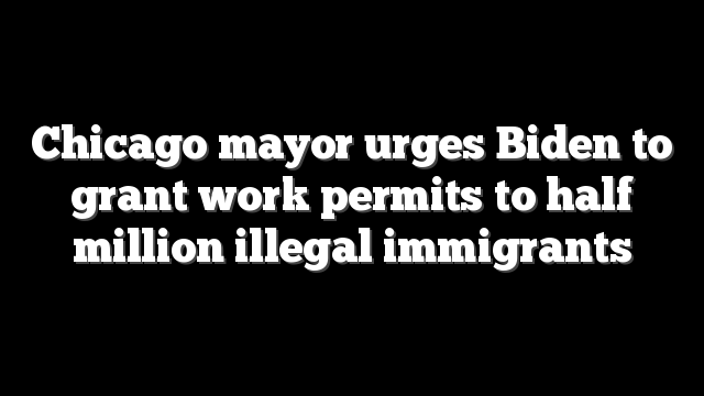 Chicago mayor urges Biden to grant work permits to half million illegal immigrants