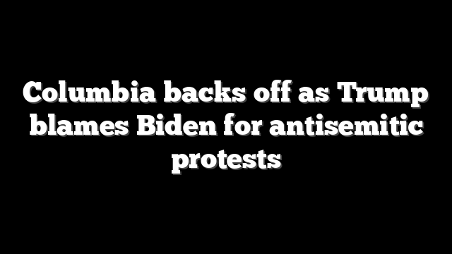 Columbia backs off as Trump blames Biden for antisemitic protests