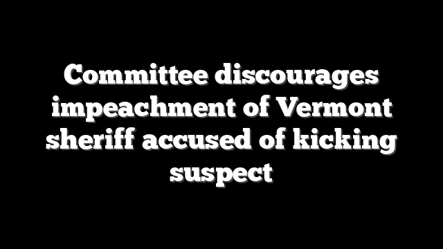 Committee discourages impeachment of Vermont sheriff accused of kicking suspect