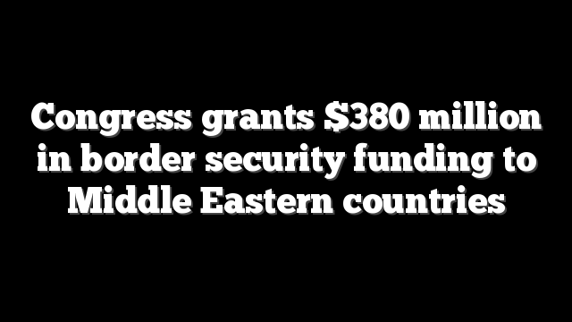 Congress grants $380 million in border security funding to Middle Eastern countries