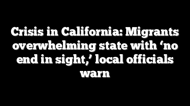 Crisis in California: Migrants overwhelming state with ‘no end in sight,’ local officials warn