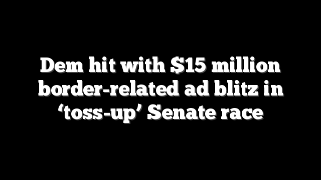 Dem hit with $15 million border-related ad blitz in ‘toss-up’ Senate race