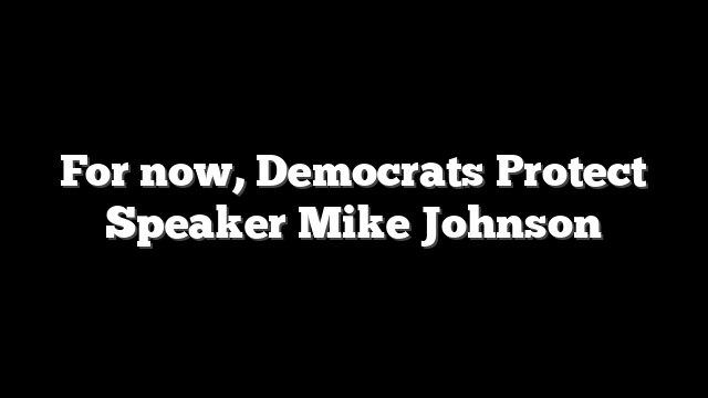 For now, Democrats Protect Speaker Mike Johnson