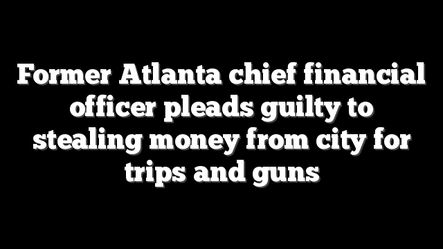 Former Atlanta chief financial officer pleads guilty to stealing money from city for trips and guns
