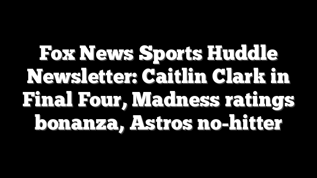 Fox News Sports Huddle Newsletter: Caitlin Clark in Final Four, Madness ratings bonanza, Astros no-hitter