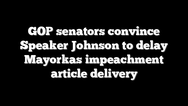 GOP senators convince Speaker Johnson to delay Mayorkas impeachment article delivery