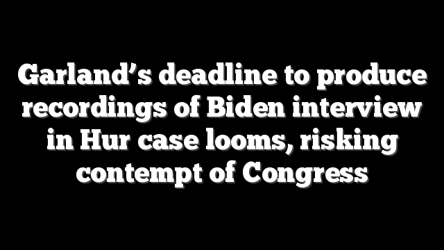 Garland’s deadline to produce recordings of Biden interview in Hur case looms, risking contempt of Congress