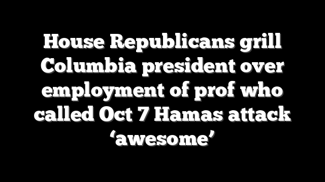House Republicans grill Columbia president over employment of prof who called Oct 7 Hamas attack ‘awesome’