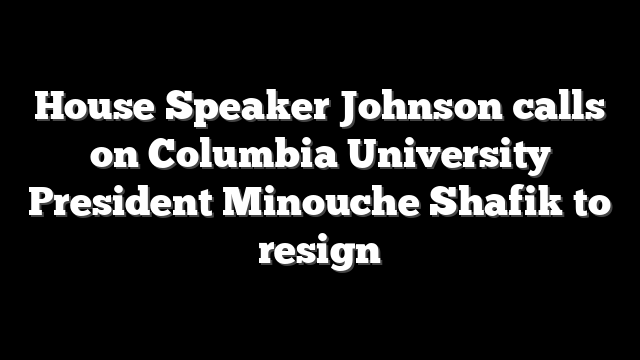 House Speaker Johnson calls on Columbia University President Minouche Shafik to resign