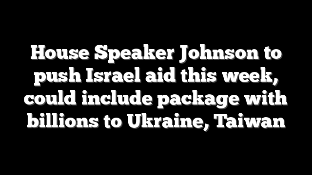 House Speaker Johnson to push Israel aid this week, could include package with billions to Ukraine, Taiwan