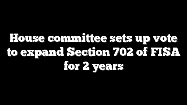 House committee sets up vote to expand Section 702 of FISA for 2 years