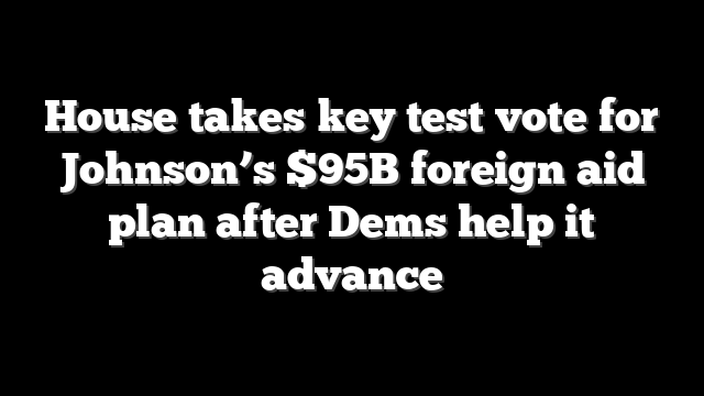 House takes key test vote for Johnson’s $95B foreign aid plan after Dems help it advance