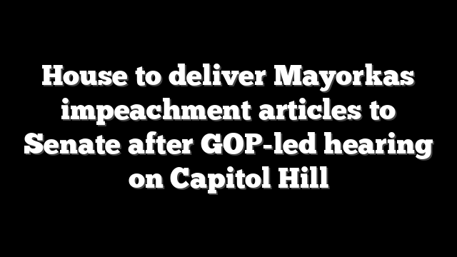 House to deliver Mayorkas impeachment articles to Senate after GOP-led hearing on Capitol Hill