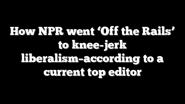 How NPR went ‘Off the Rails’ to knee-jerk liberalism–according to a current top editor