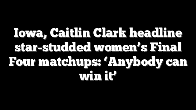 Iowa, Caitlin Clark headline star-studded women’s Final Four matchups: ‘Anybody can win it’